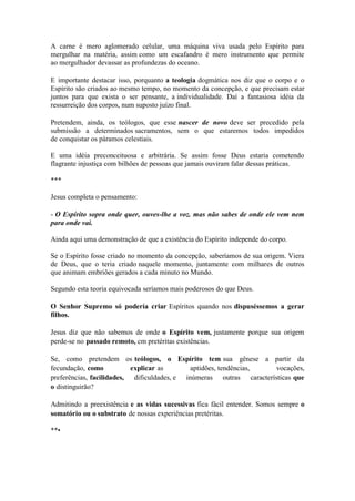 A carne é mero aglomerado celular, uma máquina viva usada pelo Espírito para mergulhar na matéria, assim como um escafandro é mero instrumento que permite ao mergulhador devassar as profundezas do oceano. 
E importante destacar isso, porquanto a teologia dogmática nos diz que o corpo e o Espírito são criados ao mesmo tempo, no momento da concepção, e que precisam estar juntos para que exista o ser pensante, a individualidade. Daí a fantasiosa idéia da ressurreição dos corpos, num suposto juízo final. 
Pretendem, ainda, os teólogos, que esse nascer de novo deve ser precedido pela submissão a determinados sacramentos, sem o que estaremos todos impedidos de conquistar os páramos celestiais. 
E uma idéia preconceituosa e arbitrária. Se assim fosse Deus estaria cometendo flagrante injustiça com bilhões de pessoas que jamais ouviram falar dessas práticas. 
*** 
Jesus completa o pensamento: 
- O Espírito sopra onde quer, ouves-lhe a voz. mas não sabes de onde ele vem nem para onde vai. 
Ainda aqui uma demonstração de que a existência do Espírito independe do corpo. 
Se o Espírito fosse criado no momento da concepção, saberíamos de sua origem. Viera de Deus, que o teria criado naquele momento, juntamente com milhares de outros que animam embriões gerados a cada minuto no Mundo. 
Segundo esta teoria equivocada seríamos mais poderosos do que Deus. 
O Senhor Supremo só podería criar Espíritos quando nos dispuséssemos a gerar filhos. 
Jesus diz que não sabemos de onde o Espírito vem, justamente porque sua origem perde-se no passado remoto, cm pretéritas existências. 
Se, como pretendem os teólogos, o Espírito tem sua gênese a partir da fecundação, como explicar as aptidões, tendências, vocações, preferências, facilidades, dificuldades, e inúmeras outras características que o distinguirão? 
Admitindo a preexistência e as vidas sucessivas fica fácil entender. Somos sempre o somatório ou o substrato de nossas experiências pretéritas. 
**•  