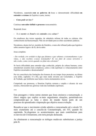 Nicodemos, espantado com as palavras de Jesus e demonstrando dificuldade em entender o retomo do Espírito à cante, insiste: 
- Como pode ser isso ? 
Continua sem saber definir o processo reencarnatório. 
Responde Jesus: 
- Tu és mestre em Israel e não entendes estas coisas ? 
Os estudiosos dos textos sagrados, da sabedoria milenar de todas as culturas, têm conhecimento da Reencarnação. Não era novidade para as elites sacerdotais judaicas. 
Nicodemos, doutor da Lei, membro do Sinédrio, o mais alto tribunal judeu que legislava sobre assuntos legais e de fé, devia saber. 
Jesus completa: 
- Em verdade, ern verdade te digo que falamos o que sabemos e testemunhamos o que vimos, e não recebeis o nosso testemunho? Se vos falei de coisas terrestres e não credes, como crereis quando vos falar das celestiais? 
Se havia dificuldade para entender algo conhecido, próprio da cultura humana, como entenderiam assuntos mais complexos, como a vida espiritual e o relacionamento entre Espíritos encarnados e desencarnados? 
Por ter consciência das limitações dos homens de seu tempo Jesus prometeu, na última ceia (João, capítulos 14 e IS), que mais tarde enviaria um Consolador, o Espírito de Verdade, que lembraria suas lições e traria ensinamentos novos. 
Cumprindo sua promessa, a Doutrina Espírita restaura e amplia o alcance de seus ensinos, oferecendo-nos gloriosa visão das realidades espirituais. 
*** 
Esta passagem e várias outras atestam que Jesus ensinava a reencarnação. a chave mágica que explica as mais angustiantes situações, permitindo-nos compreender que as lutas e dores do mundo fazem parte de um processo de aprendizado e depuração que objetiva nossa evolução. 
Ressalte-se que o movimento cristão admitiu a reencarnação até o século VI. mais exatamente até o concilio de Constantinopla, em 533, quando foi suprimida. Se elegermos os acontecimentos que mais contribuíram para os desvios do Cristianismo, este teria posição destacada. 
Ao eliminarem a reencarnação os teólogos medievais substituíram a justiça pela fé.  