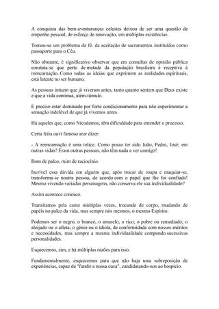 A conquista das bem-aventuranças celestes deixou de ser uma questão de empenho pessoal, de esforço de renovação, em múltiplas existências. 
Tomou-se um problema de fé. da aceitação de sacramentos instituídos como passaporte para o Céu. 
Não obstante, é significativo observar que em consultas de opinião pública constata-se que perto de metade da população brasileira é receptiva à reencarnação. Como todas as ideias que exprimem as realidades espirituais, está latente no ser humano. 
As pessoas intuem que já viveram antes, tanto quanto sentem que Deus existe e que a vida continua, além-túmulo. 
E preciso estar dominado por forte condicionamento para não experimentar a sensação indelével de que já vivemos antes. 
Há aqueles que, como Nicodemos, têm dificuldade para entender o processo. 
Certa feita ouvi famoso ator dizer: 
- A reencarnação é uma tolice. Como posso ter sido João, Pedro, José, em outras vidas? Eram outras pessoas, não têm nada a ver comigo! 
Bom de palco, ruim de raciocínio. 
Incrível essa dúvida em alguém que, após trocar de roupa e maquiar-se, transforma-se noutra pessoa, de acordo com o papel que lhe foi confiado! Mesmo vivendo variadas personagens, não conserva ele sua individualidade? 
Assim acontece conosco. 
Transitamos pela came múltiplas vezes, trocando de corpo, mudando de papéis no palco da vida, mas sempre nós mesmos, o mesmo Espírito. 
Podemos ser o negro, o branco, o amarelo, o rico; o pobre ou remediado; o aleijado ou o atleta; o gênio ou o idiota, de conformidade com nossos méritos e necessidades, mas sempre a mesma individualidade compondo sucessivas personalidades. 
Esquecemos, sim, e há múltiplas razões para isso. 
Fundamentalmente, esquecemos para que não haja uma sobreposição de experiências, capaz de "fundir a nossa cuca", candidatando-nos ao hospício.  