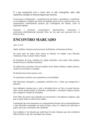 E o que aconteceria com o nosso ator, se não conseguisse, após cada espetáculo, desligar-se da personagem que encenou. 
Conservamos o fundamental - a experiência do que fomos e aprendemos, a manifestar- se em tendências e aptidões que fazem de qualquer pessoa um ser especial, único, com características eminentemente pessoais que o distinguem dos demais, como as impressões digitais. 
Nascemos e morremos, reencarnamos e desencarnamos, renascemos e remorremos, indefinidamente, buscando Deus em nós para que possamos viver no Reino de Deus. 
ENCONTRO MARCADO 
João, 4:4-26 
Judéia, Galiléia e Samaria eram províncias da Palestina, sob domínio de Roma. 
Na maior parte do tempo Jesus estaria na Galiiéia, cm cidades como Betsaída, Cafamaum, Caná, Corazim, Naim e Nazaré. 
Os discípulos de Jesus, membros do colégio apostólico, eram quase todos galileus, homens do povo, humildes pescadores. 
Na Judéia ficava Jerusalém. Estavam também Jericó, Belém, Betünia, cidades menores, cenários de suas lições e exemplos. 
Na Samaria Jesus esteve poucas vezes. 
Os samaritanos recebiam seus compatriotas com hostilidade. 
Sob dominação estrangeira, a população assimilara ritos e ideias que repugnavam o judaísmo. 
Seus habitantes insistiam que o culto à divindade devia ser feito no monte Garizim, onde existira grande templo, já destruído, contrariando a orientação religiosa do país, que consagrava o templo em Jerusalém. 
Eram filhos da mesma raça separados por preconceitos e divergências religiosas, algo que se repete desde as culturas mais antigas. 
Contradições das mais lamentáveis no comportamento humano são os desentendimentos e lutas fratricidas sustentados em nome de Deus, como se o objetivo do culto fosse a guerra, não a paz, a dissensão, não a distensão. 
Essa tendência é tão absurda que ainda hoje há seitas religiosas que não consideram filhos de Deus os que não comungam suas crenças.  