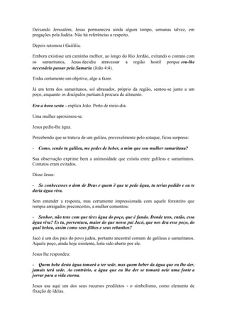Deixando Jerusalém, Jesus permaneceu ainda algum tempo, semanas talvez, em pregações pela Judéia. Não há referências a respeito. 
Depois retomou i Gaiiléia. 
Embora existisse um caminho melhor, ao longo do Rio Jordão, evitando o contato com os samaritanos, Jesus decidiu atravessar a região hostil porque era-lhe necessário passar pela Samaria (João 4:4). 
Tinha certamente um objetivo, algo a fazer. 
Já em terra dos samaritanos, sol abrasador, próprio da região, sentou-se junto a um poço, enquanto os discípulos partiam ã procura de alimento. 
Era a hora sexta - explica João. Perto de meio-dia. 
Uma mulher aproximou-se. 
Jesus pediu-lhe água. 
Percebendo que se tratava de um galileu, provavelmente pelo sotaque, ficou surpresa: 
- Como, sendo tu galileu, me pedes de beber, a mim que sou mulher samaritana? 
Sua observação exprime bem a animosidade que existia entre galileus e samaritanos. Contatos eram evitados. 
Disse Jesus: 
- Se conhecesses o dom de Deus e quem ê que te pede água, tu terias pedido e eu te daria água viva. 
Sem entender a resposta, mas certamente impressionada com aquele forasteiro que rompia arraigados preconceitos, a mulher comentou: 
- Senhor, não tens com que tires água do poço, que é fundo. Donde tens, então, essa água viva? Es tu, porventura, maior do que nosso pai Jacó, que nos deu esse poço, do qual bebeu, assim como seus filhos e seus rebanhos? 
Jacó é um dos pais do povo judeu, portanto ancestral comum de galileus e samaritanos. Aquele poço, ainda hoje existente, lería sido aberto por ele. 
Jesus lhe respondeu: 
- Quem bebe desta água tomará a ter sede, mas quem beber da água que eu lhe der, jamais terá sede. Ao contrário, a água que eu lhe der se tomará nele uma fonte a jorrar para a vida eterna. 
Jesus usa aqui um dos seus recursos prediletos - o simbolismo, como elemento de fixação de idéias.  