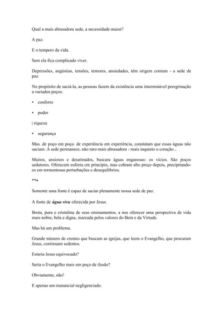 Qual a mais abrasadora sede, a necessidade maior? 
A paz. 
E o tempero da vida. 
Sem ela fica complicado viver. 
Depressões, angústias, tensões, temores, ansiedades, têm origem comum - a sede de paz. 
No propósito de saciá-la, as pessoas fazem da existência uma interminável peregrinação a variados poços: 
• conforto 
• poder 
| riqueza 
• segurança 
Mas. de poço em poço. de experiência em experiência, constatam que essas águas não saciam. A sede permanece, não raro mais abrasadora - mais inquieto o coração... 
Muitos, ansiosos e desatinados, buscara águas enganosas: os vícios. São poços sedutores. Oferecem euforia cm princípio, mas cobram alto preço depois, precipitando- os em tormentosas perturbações e desequilíbrios. 
**• 
Somente uma fonte é capaz de saciar plenamente nossa sede de paz. 
A fonte de água viva oferecida por Jesus. 
Brota, pura e cristalina de seus ensinamentos, a nos oferecer uma perspectiva de vida mais nobre, bela e digna, marcada pelos valores do Bem e da Virtude. 
Mas há um problema. 
Grande número de crentes que buscam as igrejas, que leem o Evangelho, que procuram Jesus, continuam sedentos. 
Estaria Jesus equivocado? 
Seria o Evangelho mais um poço de ilusão? 
Obviamente, não! 
E apenas um manancial negligenciado.  