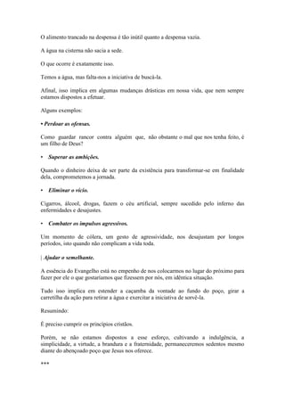 O alimento trancado na despensa é tão inútil quanto a despensa vazia. 
A água na cisterna não sacia a sede. 
O que ocorre é exatamente isso. 
Temos a água, mas falta-nos a iniciativa de buscá-la. 
Afinal, isso implica em algumas mudanças drásticas em nossa vida, que nem sempre estamos dispostos a efetuar. 
Alguns exemplos: 
• Perdoar as ofensas. 
Como guardar rancor contra alguém que, não obstante o mal que nos tenha feito, é um filho de Deus? 
• Superar as ambições. 
Quando o dinheiro deixa de ser parte da existência para transformar-se em finalidade dela, comprometemos a jornada. 
• Eliminar o vício. 
Cigarros, álcool, drogas, fazem o céu artificial, sempre sucedido pelo inferno das enfermidades e desajustes. 
• Combater os impulsos agressivos. 
Um momento de cólera, um gesto de agressividade, nos desajustam por longos períodos, isto quando não complicam a vida toda. 
| Ajudar o semelhante. 
A essência do Evangelho está no empenho de nos colocarmos no lugar do próximo para fazer por ele o que gostaríamos que fizessem por nós, em idêntica situação. 
Tudo isso implica em estender a caçamba da vontade ao fundo do poço, girar a carretilha da ação para retirar a água e exercitar a iniciativa de sorvê-la. 
Resumindo: 
É preciso cumprir os princípios cristãos. 
Porém, se não estamos dispostos a esse esforço, cultivando a indulgência, a simplicidade, a virtude, a brandura e a fraternidade, permaneceremos sedentos mesmo diante do abençoado poço que Jesus nos oferece. 
***  