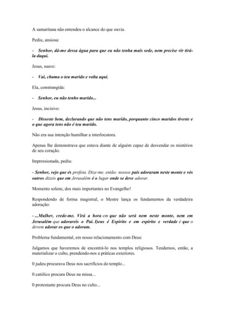 A samaritana não entendeu o alcance do que ouvia. 
Pediu, ansiosa: 
- Senhor, dá-me dessa água para que eu não tenha mais sede, nem precise vir tirá- la daqui. 
Jesus, suave: 
- Vai, chama o teu marido e volta aqui. 
Ela, constrangida: 
- Senhor, eu não tenho marido... 
Jesus, incisivo: 
- Disseste bem, declarando que não tens marido, porquanto cinco maridos tiveste e o que agora tens não é teu marido. 
Não era sua intenção humilhar a interlocutora. 
Apenas lhe demonstrava que estava diante de alguém capaz de desvendar os mistérios de seu coração. 
Impressionada, pediu: 
- Senhor, vejo que és profeta. Dize-me. então: nossos pais adoraram neste monte e vós outros dizeis que em Jerusalém é o lugar onde se deve adorar. 
Momento solene, dos mais importantes no Evangelho! 
Respondendo de forma magistral, o Mestre lança os fundamentos da verdadeira adoração: 
- ...Mulher, crede-me. Virá a hora em que não será nem neste monte, nem em Jerusalém que adorareis o Pai. I)eus é Espírito e em espírito e verdade é que o devem adorar os que o adoram. 
Problema fundamental, em nosso relacionamento com Deus: 
Julgamos que haveremos de encontrá-lo nos templos religiosos. Tendemos, então, a materializar o culto, prendendo-nos a práticas exteriores. 
0 judeu procurava Deus nos sacrifícios do templo... 
0 católico procura Deus na missa... 
0 protestante procura Deus no culto...  