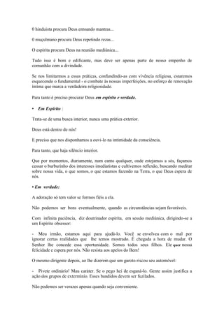 0 hinduista procura Deus entoando mantras... 
0 muçulmano procura Deus repetindo rezas... 
O espírita procura Deus na reunião mediúnica... 
Tudo isso é bom e edificante, mas deve ser apenas parte de nosso empenho de comunhão com a divindade. 
Se nos limitarmos a essas práticas, confundindo-as com vivência religiosa, estaremos esquecendo o fundamental - o combate às nossas imperfeições, no esforço de renovação íntima que marca a verdadeira religiosidade. 
Para tanto é preciso procurar Deus em espírito e verdade. 
• Em Espírito : 
Trata-se de uma busca interior, nunca uma prática exterior. 
Deus está dentro de nós! 
E preciso que nos disponhamos a ouvi-lo na intimidade da consciência. 
Para tanto, que haja silêncio interior. 
Que por momentos, diariamente, num canto qualquer, onde estejamos a sós, façamos cessar o burburinho dos interesses imediatistas e cultivemos reflexão, buscando meditar sobre nossa vida, o que somos, o que estamos fazendo na Terra, o que Deus espera de nós. 
• Em verdade: 
A adoração só tem valor se formos fiéis a ela. 
Não podemos ser bons eventualmente, quando as circunstâncias sejam favoráveis. 
Com infinita paciência, diz doutrinador espírita, em sessão mediúnica, dirigindo-se a um Espírito obsessor: 
- Meu irmão, estamos aqui para ajudá-lo. Você se envolveu com o mal por ignorar certas realidades que lhe temos mostrado. É chegada a hora de mudar. O Senhor lhe concede essa oportunidade. Somos todos seus filhos. Ele quer nossa felicidade e espera por nós. Não resista aos apelos do Bem! 
O mesmo dirigente depois, ao lhe dizerem que um garoto riscou seu automóvel: 
- Pivete ordinário! Mau caráter. Se o pego hei de esganá-lo. Gente assim justifica a ação dos grupos de extermínio. Esses bandidos devem ser fuzilados. 
Não podemos ser verazes apenas quando seja conveniente.  