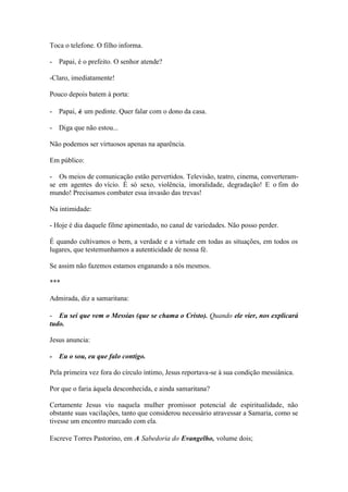 Toca o telefone. O filho informa. 
- Papai, é o prefeito. O senhor atende? 
-Claro, imediatamente! 
Pouco depois batem à porta: 
- Papai, é um pedinte. Quer falar com o dono da casa. 
- Diga que não estou... 
Não podemos ser virtuosos apenas na aparência. 
Em público: 
- Os meios de comunicação estão pervertidos. Televisão, teatro, cinema, converteram- se em agentes do vício. É só sexo, violência, imoralidade, degradação! E o fim do mundo! Precisamos combater essa invasão das trevas! 
Na intimidade: 
- Hoje é dia daquele filme apimentado, no canal de variedades. Não posso perder. 
É quando cultivamos o bem, a verdade e a virtude em todas as situações, em todos os lugares, que testemunhamos a autenticidade de nossa fé. 
Se assim não fazemos estamos enganando a nós mesmos. 
*** 
Admirada, diz a samaritana: 
- Eu sei que vem o Messias (que se chama o Cristo). Quando ele vier, nos explicará tudo. 
Jesus anuncia: 
- Eu o sou, eu que falo contigo. 
Pela primeira vez fora do círculo íntimo, Jesus reportava-se à sua condição messiânica. 
Por que o faria àquela desconhecida, e ainda samaritana? 
Certamente Jesus viu naquela mulher promissor potencial de espiritualidade, não obstante suas vacilações, tanto que considerou necessário atravessar a Samaria, como se tivesse um encontro marcado com ela. 
Escreve Torres Pastorino, em A Sabedoria do Evangelho, volume dois;  