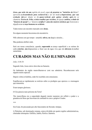 Jesus, que nela viu um espírito de escoL capaz de penetrar os "mistérios do Reino", aproveita a circunstância para esclarecê-la; e de tal modo a impressiona, que sua evolução daí por diante se fez quase vertical, pois quinze séculos após ela se chamaria Teresa de Ávila, a única mulher que recebeu, da igreja católica, o título de "doutora da igreja", a “doutora seráfica", uma das maiores místicas que honraram e dignificaram a raça humana no ocidente. 
Todos temos um encontro marcado com Jesus. 
Em algum momento haveremos de encontrá-lo. 
Nflo sabemos em que tempo - amanhã, talvez, ou daqui a séculos... 
Mas podemos definir onde. 
Será em nossa consciência, quando, superando a crença superficial e as rotinas do culto exterior, nos dispusermos a fazer uso da água viva que ele ofereceu à mulher samaritana. 
CURADOS MAS NÃO ILUMINADOS 
João, 4:46-54 
Segundo João, Jesus esteve dois dias na Samaria. 
Os habitantes da região maravilharam-se com sua sabedoria. Reconheceram nele alguém muito especial. 
Depois voltou à Galiléia, onde foi recebido com entusiasmo. 
Espalhavam-se rapidamente as notícias sobre os prodígios que operava e a mensagem que transmitia. 
Eram tempos gloriosos. 
O Céu parecia mais próximo da Terra! 
Tão maravilhosa era a capacidade daquele mestre nazareno em refletir o poder e a grandeza de Deus que haveríam de confundi-lo com o próprio Criador. 
*** 
Em Caná, foi procurado por alto funcionário de Hcrodes Antipas. 
A Palestina, sob dominação romana, estava dividida em quatro regiões administrativas, chamadas tetrarquias: Galiléia, Judéia, Peréia e Samaria.  
