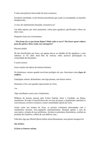 E mais uma gloriosa intervenção de Jesus aconteceu. 
Em plena caminhada, os dez homens perceberam que a pele se recompunha, as manchas desapareciam... 
A cura, tão ardentemente desejada, consumava-se! 
Um deles apenas, por sinal samaritano, voltou para agradecer, glorificando a Deus em altas vozes. 
Perguntou Jesus aos circunstantes: 
- Não foram dez os que foram limpos? Onde estão os nove? Não houve quem voltasse para dar glória a Deus senão este estrangeiro? 
Péssima média! 
De dez beneficiados por Jesus, um apenas deu-se ao trabalho de lhe agradecer, e nem sabemos se foi além disso. Não há noticias sobre possível participação na comunidade dos discípulos. 
E assim mesmo. 
Essas reações são típicas da natureza humana. 
Os fenômenos, mesmo quando envolvam prodígios de cura. funcionam como fogos de artificio. 
Empolgam, atraem, deslumbram, mas logo passam, sem deixar rastros. 
Iluminam o Céu, sem grandes repercussões na Terra. 
**• 
Algo semelhante ocorre com o Espiritismo. 
Milhares de pessoas passam pelo Centro Espírita Amor e Caridade, em Bauru, anualmente. Se todos os beneficiários dos serviços de passes e atendimento espiritual se convertessem, em breve teríamos a maior comunidade espírita da Terra. 
Assim como nos tempos de Jesus, as pessoas continuam preocupadas com o imediatismo terrestre, sem cogitações espiritualizantes. Desejam apenas a cura de seus males e solução de seus problemas. Aceitam os princípios doutrinários, confiam na proteção dos Espíritos, colhem de suas dádivas, mas... 
Falta-lhes algo que Michel Quoist define maravilhosamente, num poema inesquecível: 
Saí, Senhor, 
Lá fora os homens saíram,  
