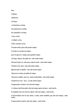 lam. 
Vinham, 
Andavam, 
Corriam. 
As bicicletas corriam. 
Os automóveis corriam, 
Os caminhões corriam, 
A rua corria, 
A cidade corria, 
Todo o mundo corria. 
Corriam todos, para não perder tempo: 
Corriam ao encalço do tempo, 
para recuperar o tempo, para ganhar tempo. 
Até logo, doutor, desculpe-me - não tenho tempo. 
Passarei outra vez. não posso esperar mais - não tenho tempo. 
Termino esta carta - pois não tenho tempo. 
Queria tanto te ajudar - mas não tenho tempo. 
Não posso aceitar, por falta de tempo. 
Não posso refletir, nem 1er, ando assoberbado - não tenho tempo. 
Gostaria de rezar - mas... eu não tenho tempo. 
Compreendes, Senhor, eles não têm tempo. 
A criança está brincando, não tem tempo agora mesmo... mais tarde... 
0 estudante tem seus deveres afazer, não tem tempo... mais tarde... 
0 universitário tem lá suas aulas, e tanto, tanto trabalho que não tem tempo... mais tarde... 
0 rapaz pratica esporte, não tem tempo... mais tarde...  