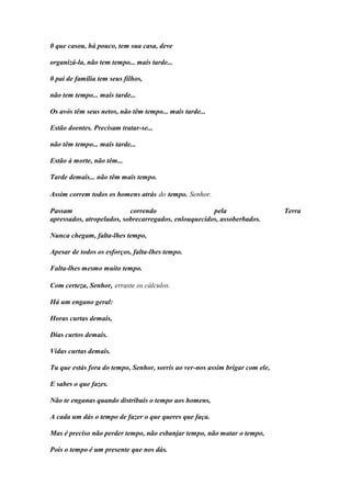 0 que casou, há pouco, tem sua casa, deve 
organizá-la, não tem tempo... mais tarde... 
0 pai de família tem seus filhos, 
não tem tempo... mais tarde... 
Os avós têm seus netos, não têm tempo... mais tarde... 
Estão doentes. Precisam tratar-se... 
não têm tempo... mais tarde... 
Estão à morte, não têm... 
Tarde demais... não têm mais tempo. 
Assim correm todos os homens atrás do tempo. Senhor. 
Passam correndo pela Terra apressados, atropelados, sobrecarregados, enlouquecidos, assoberbados. 
Nunca chegam, falta-lhes tempo, 
Apesar de todos os esforços, falta-lhes tempo. 
Falta-lhes mesmo muito tempo. 
Com certeza, Senhor, erraste os cálculos. 
Há um engano geral: 
Horas curtas demais, 
Dias curtos demais. 
Vidas curtas demais. 
Tu que estás fora do tempo, Senhor, sorris ao ver-nos assim brigar com ele, 
E sabes o que fazes. 
Não te enganas quando distribuis o tempo aos homens, 
A cada um dás o tempo de fazer o que queres que faça. 
Mas é preciso não perder tempo, não esbanjar tempo, não matar o tempo, 
Pois o tempo é um presente que nos dás.  