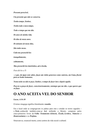 Presente perecível, 
Um presente que não se conserva. 
Tenho tempo. Senhor, 
Tenho todo o meu tempo, 
Todo o tempo que me dás. 
Os anos de minha vida. 
Os dias de meus anos. 
Os minutos de meus dias, 
São todos meus. 
Cabe-me preenchê-los 
tranquilamente, 
calmamente, 
Mas preenchê-los inteirinhos, até a borda, 
Para dá-los a Ti 
- e que, da água sem sabor, faças um vinho generoso como outrora, em Cana, fizeste para as bodas humanas. 
Nesta noite eu não te peço. Senhor, o tempo de fazer isto e depois aquilo. 
Peço-te a graça de fazer, conscienciosamente, notempo que me dás. o que queres que eu faça. 
O ANO ACEITA VEL DO SENHOR 
Lucas, 4:16-30 
O termo sinagoga significa literalmente reunião. 
Era o local onde se congregavam os judeus para orar e estudar os textos sagrados - o Torá, conhecido também como a Lei; atribuído a Moisés, composto pelos cinco primeiros livros do Velho Testamento (Gênesis, Êxodo, Levítico, Números e Deuteronômio) e os Profetas. 
Situavam-se, essencial mente, como centros da vida social e cultural.  