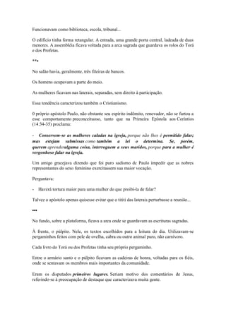 Funcionavam como biblioteca, escola, tribunal... 
O edifício tinha forma retangular. A entrada, uma grande porta central, ladeada de duas menores. A assembléia ficava voltada para a arca sagrada que guardava os rolos do Torá e dos Profetas. 
**• 
No salão havia, geralmente, três fileiras de bancos. 
Os homens ocupavam a parte do meio. 
As mulheres ficavam nas laterais, separadas, sem direito à participação. 
Essa tendência caracterizou também o Cristianismo. 
0 próprio apóstolo Paulo, não obstante seu espírito indômito, renovador, não se furtou a esse comportamento preconceituoso, tanto que na Primeira Epístola aos Coríntios (14:34-35) proclama: 
- Conservem-se as mulheres caladas na igreja, porque não lhes é permitido falar; mas estejam submissas como também a lei o determina. Se, porém, querem aprenderalguma coisa, interroguem a seus maridos, porque para a mulher é vergonhoso falar na igreja. 
Um amigo gracejava dizendo que foi puro sadismo dc Paulo impedir que as nobres representantes do sexo feminino exercitassem sua maior vocação. 
Perguntava: 
- Haverá tortura maior para uma mulher do que proibi-la de falar? 
Talvez o apóstolo apenas quisesse evitar que o tititi das laterais perturbasse a reunião... 
••• 
No fundo, sobre a plataforma, ficava a arca onde se guardavam as escrituras sagradas. 
À frente, o púlpito. Nele, os textos escolhidos para a leitura do dia. Utilizavam-se pergaminhos feitos com pele de ovelha, cabra ou outro animal puro, não carnívoro. 
Cada livro do Torá ou dos Profetas tinha seu próprio pergaminho. 
Entre o armário santo e o púlpito ficavam as cadeiras de honra, voltadas para os fiéis, onde se sentavam os membros mais importantes da comunidade. 
Eram os disputados primeiros lugares. Seriam motivo dos comentários de Jesus, referindo-se à preocupação de destaque que caracterizava muita gente.  