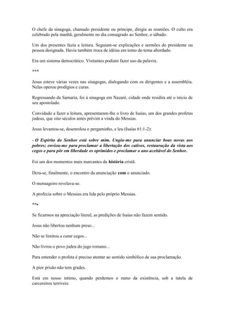 O chefe da sinagoga, chamado presidente ou príncipe, dirigia as reuniões. O culto era celebrado pela manhã, geralmente no dia consagrado ao Senhor, o sábado. 
Um dos presentes fazia a leitura. Seguiam-se explicações e sermões do presidente ou pessoa designada. Havia também troca de idéias em tomo do tema abordado. 
Era um sistema democrático. Visitantes podiam fazer uso da palavra. 
*** 
Jesus esteve várias vezes nas sinagogas, dialogando com os dirigentes e a assembléia. Nelas operou prodígios e curas. 
Regressando da Samaria, foi à sinagoga em Nazaré, cidade onde residira até o início de seu apostolado. 
Convidado a fazer a leitura, apresentaram-lhe o livro de Isaías, um dos grandes profetas judeus, que oito séculos antes prévint a vinda do Messias. 
Jesus levantou-se, desenrolou o pergaminho, e leu (Isaías 61:1-2): 
- O Espírito do Senhor está sobre mim. Ungiu-me para anunciar boas novas aos pobres; enviou-me para proclamar a libertação dos cativos, restauração da vista aos cegos e para pôr em liberdade os oprimidos e proclamar o ano aceitável do Senhor. 
Foi um dos momentos mais marcantes da história cristã. 
Dcra-se, finalmente, o encontro da anunciação com o anunciado. 
O mensageiro revelava-se. 
A profecia sobre o Messias era lida pelo próprio Messias. 
**• 
Se ficarmos na apreciação literal, as predições de Isaías não fazem sentido. 
Jesus não libertou nenhum preso... 
Não se limitou a curar cegos... 
Não livrou o povo judeu do jugo romano... 
Para entender o profeta é preciso atentar ao sentido simbólico de sua proclamação. 
A pior prisão não tem grades. 
Está cm nosso intimo, quando perdemos o rumo da existência, sob a tutela de carcereiros terríveis:  