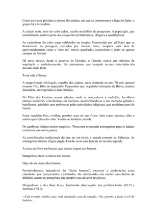 Conto estivesse próxima a páscoa dos judeus, em que se comemorava a fuga do Egito, o grupo foi a Jerusalém. 
A cidade santa, sede do culto judeu, recebia multidões de peregrinos. A população, que normalmente andava perto dos cinquenta mil habitantes, chegava a quadruplicar. 
As cerimônias do culto eram celebradas no templo. Constituído por edifícios que sc destacavam na paisagem, cercados por imenso muro, ocupava uma área de aproximadamente cento e vinte mil metros quadrados, equivalente a perto de quinze campos de futebol. 
Há meio século, desde o governo de Herodes, o Grande, estava em reformas de ampliação e embelezamento, tão portentosas que somente seriam concluídas três décadas mais tarde. 
Teria vida efêmera. 
A magnificente edificação, orgulho dos judeus, seria destruída no ano 70 pelo general romano Tito, filho do imperador Vespasiano que. seguindo instruções de Roma, arrasou Jerusalém, em represália a uma rebelião. 
No Pátio dos Gentios, muros adentro, onde se concentrava a multidão, fervilhava intenso comércio, com dezenas cie barracas, assemelhando-se a um mercado agitado e barulhento, admitido sem problemas pelas autoridades religiosas, que recebiam pane do lucros. 
Eram vendidos bois, ovelhas, pombos para os sacrifícios, bem como incenso, óleo e outros apetrechos do culto. Vendia-se também comida. 
Os cambistas faziam muitos negócios. Trocavam as moedas estrangeiras para os judeus residentes em outros países. 
As contribuições tradicionais deviam ser em siclos, a moeda corrente na Palestina. As estrangeiras tinham efígies pagãs. Usá-las seria uma heresia no recinto sagrado. 
A troca era feita em bancas, que deram origem aos bancos. 
Banqueiros eram os donos das bancas. 
Hoje são os donos dos bancos. 
Previsivelmente, tratando-se do “bicho homem”, excessos e explorações eram cometidos por comerciantes e cambistas, tão interessados em encher suas bolsas de dinheiro quanto os peregrinos em cumprir seus deveres religiosos. 
Dirigindo-se a eles disse Jesus, lembrando observações dos profetas Isaías (56:7) e Jeremias (7:11): 
- Está escrito: minha casa será chamada casa de oração. Vós. porém, a fazei covil de ladrões...  