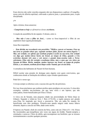 Esses desvios nâo serão vencidos enquanto não nos dispusermos a aplicar o Evangelho, nossa carta de alforria espiritual, cultivando a palavra justa, o pensamento puro, a ação disciplinada. 
«*• 
Após a leitura, Jesus anunciou: 
- Cumpriram-se hoje as afirmativas destas escrituras. 
A reação da assembléia foi de espanto. E diziam, entre si. 
- Mas não é esse o filho de José... - como se fosse impossível o filho de um carpinteiro fazer aquela proclamação. 
Jesus lhes respondeu: 
- Sem dúvida, me recordareis este provérbio: "Médico, cura-te a ti mesmo. Faze na tua terra as grandes obras que, segundo ouvimos falar, fizeste em outros lugares ", Mas. em verdade, vos afirmo que nenhum profeta é aceito na sua terra. Em verdade vos digo que muitas viúvas havia em Israel, ao tempo de Elias, quando o Céu se fechou durante três anos e seis meses e grande fome assolou toda a Terra: entretanto, Elias não foi enviado a nenhuma delas, mas a uma que era viúva em Sarepta de Sídon. Havia, também, muitos leprosos em Israel, ao tempo da profeta Eliseu, e, no entanto, nenhum ficou limpo senão Naamã, que era da Síria. 
A estranheza dos habitantes de Nazaré foi bem humana. 
Difícil aceitar uma posição de destaque para alguém com quem convivemos, que conhecemos desde as limitações da infância, cujas virtudes ignorávamos. 
Pode ferir o nosso ego. 
A inveja sempre se aborrece com o sucesso dos que lhe são próximos. 
Por isso Jesus proclamou que nenhum profeta opera prodígios em sua terra. E citou dois exemplos, contidos nas escrituras, em que uma viúva e um leproso, que não eram judeus, foram beneficiados por Elias e Eliseu. 
A viúva era de Sarepta, uma pequena cidade nas proximidades de Sídon (hoje no Líbano). Segundo o relato no livro 1 Reis (17:8-24), a região passava por grande seca. Elias foi inspirado por Jeová a procurá-la. Não era judia. No entanto foi beneficiada com dois prodígios. Primeiro uma panela mágica onde nunca faltava alimento; depois a cura de seu filho, dado como morto. 
O leproso era Naamã. chefe do exército da Síria, como está em 2 Reis (5:1 -14). Eliseu lhe recomendou que mergulhasse sete vezes nas águas do Jordão. Naamã cumpriu a orientação e curou-se. Cheio de júbilo, quis recompensar seu benfeitor, que se recusou terminantemente a receber qualquer presente.  