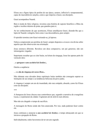 Eliseu era a figura típica do profeta de sua época, austero, inflexível e temperamental, capaz de inacreditáveis sanções, como a que imporia a Geazi, seu discípulo. 
Geazi acompanhou Naamã. 
Bem à moda do falso religioso, inventou uma história de suposto benefício a filhos da região e recebeu talentos de prata, que guardou para si. 
Ao ter conhecimento do que acontecera, Eliseu amaldiçoou Geazi, dizendo-lhe que a lepra de Naamã o atingiría, bem como i sua descendência, para sempre. 
O episódio termina com Geazi retirando-se, já leproso. 
Faltava compreensão aos profetas de Israel, sempre dispostos a evocar a ira divina sobre aqueles que não observavam sua orientação. 
Jesus ensinava diferente. Revelava um deus compassivo, um pai generoso, não um intransigente vingador. 
Importante ressaltar que ao citar Isaías, na leitura da sinagoga, Jesus leu apenas parte do versículo dois: 
...a apregoar o ano aceitável do Senhor... 
Omitiu a seqüência: 
... e o dia da vingança de nosso Deus... 
Não obstante seus elevados dotes espirituais Isaías também não conseguiu superar as limitações de seu tempo e as tendências belicosas do povo judeu. 
A vingança é sempre um ato de insanidade, não raro estúpido, absurdo, como fez Eliseu com seu discípulo. 
*** 
A franqueza de Jesus chocou seus conterrâneos que, segundo a narrativa do evangelista Lucas, o expulsaram da cidade. Cogitaram até de atirá-lo num abismo. 
Mas não era chegado o tempo de sacrifício. 
A mensagem do Reino ainda não fora anunciada. Por isso, nada puderam fazer contra ele. 
Jesus continuou a anunciar o ano aceitável do Senhor, o tempo abençoado em que se iniciava a pregação do Reino. 
Individualmente, todos haveremos de ter um ano sagrado.  