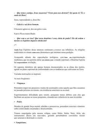 - Que temos contigo, Jesus nazareno? Vieste para nos destruir? Sei quem és! És o santo de Deus! 
Jesus, repreendendo-o, disse-lhe: 
- Cala-le e sai desse homem. 
O homem agitou-se, deu um grito e caiu. 
0 povo Picou maravilhado. 
- Que vem a ser isso? Que nova doutrina é essa, cheia de poder? Ele dá ordem e mesmo os Espíritos impuros obedecem? 
•** 
Ainda hoje Espíritos dessa natureza continuam a exercer sua influência. As religiões tradicionais os situam como seres demoníacos que intentam nossa perdição. 
Avançando adiante das especulações teológicas, com base em experimentação mediúnica, que nos permite entrar em contato com o mundo espiritual, a Doutrina Espírita faz surpreendente revelação. 
Os supostos demônios são apenas homens desencarnados ou as almas dos mortos, agindo no plano espiritual de conformidade com as tendências que cultivaram na Terra. 
Variadas motivações os inspiram. 
As mais freqüentes: 
• Vingança. 
Pretendem impor-nos prejuízos e males tão acentuados como aqueles que lhes causamos no passado próximo ou remoto, cm existências anteriores ou na atual. 
Experimentamos dificuldade para resistir, porquanto temos débitos com eles que facilitam seu acesso ao nosso psiquismo, situando-nos vulneráveis às suas investidas. 
• Poder. 
Dotados dc grande força mental, rebeldes e possessivos, pretendem exercitar o domínio sobre coletividades encarnadas e desencarnadas. 
Tiranos empolgados pela mesma volúpia, como Hitler, Stalin, Nero, Atila, são instrumentos dóceis em suas mãos, gerando perturbadoras convulsões sociais que semeiam a destruição e a morte. 
• Vampirismo.  