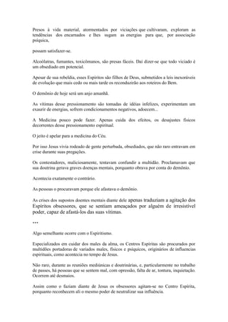 Presos à vida material, atormentados por viciações que cultivaram, exploram as tendências dos encarnados e lhes sugam as energias para que, por associação psíquica, 
possam satisfazer-se. 
Alcoólatras, fumantes, toxicômanos, são presas fáceis. Daí dizer-se que todo viciado é um obsediado em potencial. 
Apesar de sua rebeldia, esses Espíritos são filhos de Deus, submetidos a leis inexoráveis de evolução que mais cedo ou mais tarde os reconduzirão aos roteiros do Bem. 
O demônio de hoje será um anjo amanhã. 
As vítimas desse pressionamento são tomadas de idéias infelizes, experimentam um exaurir de energias, sofrem condicionamentos negativos, adoecem... 
A Medicina pouco pode fazer. Apenas cuida dos efeitos, os desajustes físicos decorrentes desse pressionamento espiritual. 
O jeito é apelar para a medicina do Céu. 
Por isso Jesus vivia rodeado de gente perturbada, obsediados, que não raro entravam em crise durante suas pregações. 
Os contestadores, maliciosamente, tentavam confundir a multidão. Proclamavam que sua doutrina gerava graves doenças mentais, porquanto obrava por conta do demônio. 
Acontecia exatamente o contrário. 
As pessoas o procuravam porque ele afastava o demônio. 
As crises dos supostos doentes mentais diante dele apenas traduziam a agitação dos Espíritos obsessores, que se sentiam ameaçados por alguém de irresistível poder, capaz de afastá-los das suas vítimas. 
*** 
Algo semelhante ocorre com o Espiritismo. 
Especializados em cuidar dos males da alma, os Centros Espíritas são procurados por multidões portadoras de variados males, físicos e psíquicos, originários de influencias espirituais, como acontecia no tempo de Jesus. 
Não raro, durante as reuniões mediúnicas e doutrinárias, e, particularmente no trabalho de passes, há pessoas que se sentem mal, com opressão, falta de ar, tontura, inquietação. Ocorrem até desmaios. 
Assim como o faziam diante de Jesus os obsessores agitam-se no Centro Espírita, porquanto reconhecem ali o mesmo poder de neutralizar sua influência.  