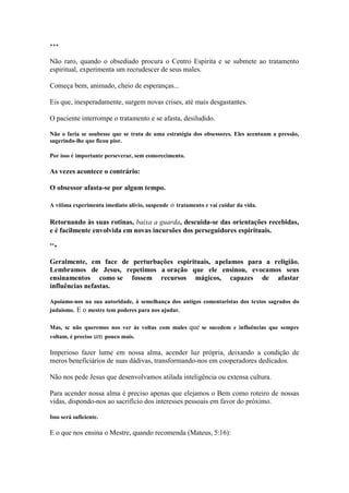*** 
Não raro, quando o obsediado procura o Centro Espirita e se submete ao tratamento espiritual, experimenta um recrudescer de seus males. 
Começa bem, animado, cheio de esperanças... 
Eis que, inesperadamente, surgem novas crises, até mais desgastantes. 
O paciente interrompe o tratamento e se afasta, desiludido. 
Não o faria se soubesse que se trata de uma estratégia dos obsessores. Eles acentuam a pressão, sugerindo-lhe que ficou pior. 
Por isso é importante perseverar, sem esmorecimento. 
As vezes acontece o contrário: 
O obsessor afasta-se por algum tempo. 
A vítima experimenta imediato alívio, suspende o tratamento e vai cuidar da vida. 
Retornando às suas rotinas, baixa a guarda, descuida-se das orientações recebidas, e é facilmente envolvida em novas incursões dos perseguidores espirituais. 
**• 
Geralmcnte, em face de perturbações espirituais, apelamos para a religião. Lembramos de Jesus, repetimos a oração que ele ensinou, evocamos seus ensinamentos como se fossem recursos mágicos, capazes de afastar influências nefastas. 
Apoiamo-nos na sua autoridade, à semelhança dos antigos comentaristas dos textos sagrados do judaísmo. E o mestre tem poderes para nos ajudar. 
Mas, sc não queremos nos ver às voltas com males que se sucedem e influências que sempre voltam, é preciso um pouco mais. 
Imperioso fazer lume em nossa alma, acender luz própria, deixando a condição de meros beneficiários de suas dádivas, transformando-nos em cooperadores dedicados. 
Não nos pede Jesus que desenvolvamos atilada inteligência ou extensa cultura. 
Para acender nossa alma é preciso apenas que elejamos o Bem como roteiro de nossas vidas, dispondo-nos ao sacrifício dos interesses pessoais em favor do próximo. 
Isso será suficiente. 
E o que nos ensina o Mestre, quando recomenda (Mateus, 5:16):  