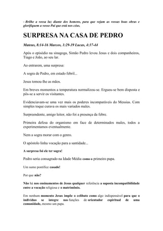 - Brilhe a vossa luz diante dos homens, para que vejam as vossas boas obras e glorifiquem a vosso Pai que está nos céus. 
SURPRESA NA CASA DE PEDRO 
Mateus, 8:14-16 Marcos, 1:29-39 Lucas, 4:37-44 
Após o episódio na sinagoga, Simão Pedro levou Jesus e dois companheiros, Tiago e João, ao seu lar. 
Ao entrarem, uma surpresa: 
A sogra de Pedro, em estado febril... 
Jesus tomou-lhe as mãos. 
Em breves momentos a temperatura normalizou-se. Ergueu-se bem disposta e pôs-se a servir os visitantes. 
Evidenciavam-se uma vez mais os poderes incomparáveis do Messias. Com simples toque curava os mais variados males. 
Surpreendente, amigo leitor, não foi a presença da febre. 
Primeira defesa do organismo em face de determinados males, todos a experimentamos eventualmente. 
Nem a sogra morar com o genro. 
O apóstolo linha vocação para a santidade... 
A surpresa foi ele ter sogra! 
Pedro seria consagrado na Idade Média como o primeiro papa. 
Um sumo pontífice casado! 
Por que não? 
Não há nos ensinamentos de Jesus qualquer referência a suposta incompatibilidade entre a vocação religiosa e o matrimônio. 
Em nenhum momento Jesus impõe o celibato como algo indispensável para que o indivíduo se integre nas funções de orientador espiritual de uma comunidade, mesmo um papa.  
