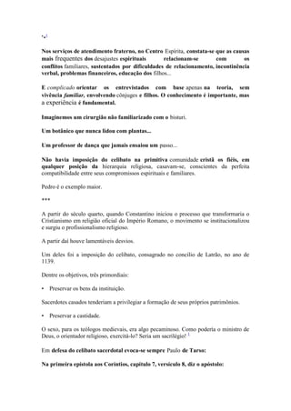 *•1 
Nos serviços de atendimento fraterno, no Centro Espírita, constata-se que as causas mais frequentes dos desajustes espirituais relacionam-se com os conflitos familiares, sustentados por dificuldades de relacionamento, incontinência verbal, problemas financeiros, educação dos filhos... 
E complicado orientar os entrevistados com base apenas na teoria, sem vivência familiar, envolvendo cônjuges e filhos. O conhecimento é importante, mas a experiência é fundamental. 
Imaginemos um cirurgião não familiarizado com o bisturi. 
Um botânico que nunca lidou com plantas... 
Um professor de dança que jamais ensaiou um passo... 
Não havia imposição do celibato na primitiva comunidade cristã os fiéis, em qualquer posição da hierarquia religiosa, casavam-se, conscientes da perfeita compatibilidade entre seus compromissos espirituais e familiares. 
Pedro é o exemplo maior. 
*** 
A partir do século quarto, quando Constantino iniciou o processo que transformaria o Cristianismo em religião oficial do Império Romano, o movimento se institucionalizou e surgiu o profissionalismo religioso. 
A partir daí houve lamentáveis desvios. 
Um deles foi a imposição do celibato, consagrado no concilio de Latrão, no ano de 1139. 
Dentre os objetivos, três primordiais: 
• Preservar os bens da instituição. 
Sacerdotes casados tenderiam a privilegiar a formação de seus próprios patrimônios. 
• Preservar a castidade. 
O sexo, para os teólogos medievais, era algo pecaminoso. Como podería o ministro de Deus, o orientador religioso, exercitá-lo? Seria um sacrilégio! 1 
Em defesa do celibato sacerdotal evoca-se sempre Paulo de Tarso: 
Na primeira epístola aos Coríntios, capítulo 7, versículo 8, diz o apóstolo:  