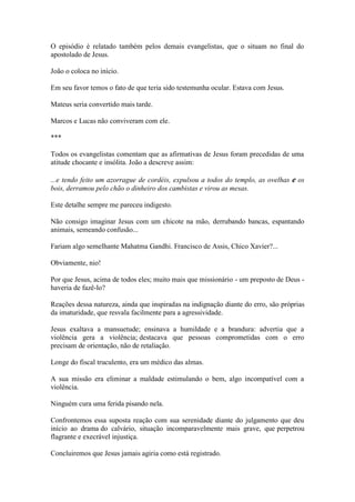 O episódio é relatado também pelos demais evangelistas, que o situam no final do apostolado de Jesus. 
João o coloca no início. 
Em seu favor temos o fato de que teria sido testemunha ocular. Estava com Jesus. 
Mateus seria convertido mais tarde. 
Marcos e Lucas não conviveram com ele. 
*** 
Todos os evangelistas comentam que as afirmativas de Jesus foram precedidas de uma atitude chocante e insólita. João a descreve assim: 
...e tendo feito um azorrague de cordéis, expulsou a todos do templo, as ovelhas e os bois, derramou pelo chão o dinheiro dos cambistas e virou as mesas. 
Este detalhe sempre me pareceu indigesto. 
Não consigo imaginar Jesus com um chicote na mão, derrubando bancas, espantando animais, semeando confusão... 
Fariam algo semelhante Mahatma Gandhi. Francisco de Assis, Chico Xavier?... 
Obviamente, nio! 
Por que Jesus, acima de todos eles; muito mais que missionário - um preposto de Deus - haveria de fazê-lo? 
Reações dessa natureza, ainda que inspiradas na indignação diante do erro, são próprias da imaturidade, que resvala facilmente para a agressividade. 
Jesus exaltava a mansuetude; ensinava a humildade e a brandura: advertia que a violência gera a violência; destacava que pessoas comprometidas com o erro precisam de orientação, não de retaliação. 
Longe do fiscal truculento, era um médico das almas. 
A sua missão era eliminar a maldade estimulando o bem, algo incompatível com a violência. 
Ninguém cura uma ferida pisando nela. 
Confrontemos essa suposta reação com sua serenidade diante do julgamento que deu início ao drama do calvário, situação incomparavelmente mais grave, que perpetrou flagrante e execrável injustiça. 
Concluiremos que Jesus jamais agiria como está registrado.  