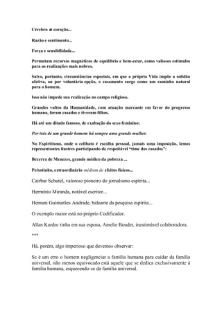 Cérebro e coração... 
Razão e sentimento... 
Força e sensibilidade... 
Permutam recursos magnéticos de equilíbrio e bem-estar, como valiosos estímulos para as realizações mais nobres. 
Salvo, portanto, circunstâncias especiais, em que a própria Vida impõe a solidão afetiva, ou por voluntária opção, o casamento surge como um caminho natural para o homem. 
Isso não impede sua realização no campo religioso. 
Grandes vultos da Humanidade, com atuação marcante em favor do progresso humano, foram casados e tiveram filhos. 
Há até um ditado famoso, de exaltação do sexo feminino: 
Por trás de um grande homem há sempre uma grande mulher. 
No Espiritismo, onde o celibato é escolha pessoal, jamais uma imposição, lemos representantes ilustres participando de respeitável “time dos casados”: 
Bezerra de Menezes, grande médico da pobreza ... 
Peixotinho, extraordinário médium de efeitos físicos... 
Cairbar Schutel, valoroso pioneiro do jornalismo espírita... 
Hermínio Miranda, notável escritor... 
Hemani Guimarães Andrade, baluarte da pesquisa espírita... 
O exemplo maior está no próprio Codificador. 
Allan Kardec tinha em sua esposa, Amelie Boudet, inestimável colaboradora. 
*** 
Há. porém, algo imperioso que devemos observar: 
Sc é um erro o homem negligenciar a família humana para cuidar da família universal, não menos equivocado está aquele que se dedica exclusivamente à família humana, esquecendo-se da família universal.  