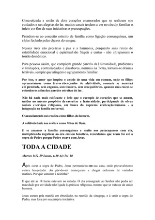 Concretizada a união de dois corações enamorados que se realizam nos cuidados e nas alegrias do lar. muitos casais tendem a ver no círculo familiar o início e o fim de suas iniciativas e preocupações. 
Prendem-se ao conceito estreito de família como ligação consanguínea, um clube fechado pelas chaves do sangue. 
Nesses lares são precárias a paz e a harmonia, porquanto suas raízes de estabilidade emocional e espiritual são frágeis e curtas - não ultrapassam o torrão doméstico. 
Para pessoas assim, que compõem grande parcela da Humanidade, problemas e limitações, contrariedades e dissabores, normais na Terra, tornam-se dramas terríveis, sempre que atingem o agrupamento familiar. 
Por isso, o amor que inspira o anseio de uma vida em comum, onde os filhos apresentam-se como frutos abençoados de afetividade, somente se manterá em plenitude, sem enganos, sem temores, sem desequilíbrios, quando suas raízes se estenderem além das paredes estreitas do lar. 
Não há nada mais edificante e belo que o exemplo de corações que se amam, unidos no mesmo propósito de exercitar a fraternidade, participando de obras sociais e serviços religiosos, em busca da suprema realização humana - a integração na família universal. 
O acasalamento nos realiza como filhos do homem. 
A solidariedade nos realiza como filhos de Deus. 
E se amamos a família consanguínea e muito nos preocupamos com ela, multiplicando rogativas ao céu em seu beneficio, recordemos que Jesus foi até a sogra de Pedro porque Pedro estava com Jesus. 
TODA A CIDADE 
Marcos 1:32-39 Lucas, 4:40-44; 5:1-10 
Após curar a sogra de Pedro, Jesus permaneceu em sua casa, onde provavelmente estava hospedado. Ao pôr-do-sol começaram a chegar enfermos de variados matizes. Por que somente à noitinha? 
E que até as 18 horas estavam no sábado. O dia consagrado ao Senhor não podia ser maculado por atividade não ligada às práticas religiosas, mesmo que se tratasse da saúde humana. 
Jesus curara pela manhã um obsediado, na reunião da sinagoga, e à tarde a sogra de Pedro, mas fora por sua própria iniciativa.  