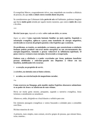 O evangelista Marcos, exageradamente talvez, mas empenhado em ressaltar a afluência de pessoas, diz que toda a cidade estava reunida diante da porta. 
Se considerarmos que Cafamaum tinha perto de seis mil habitantes, podemos imaginar que havia muita gente atraída por aquele mestre nazareno, que curava males do corpo e da alma. 
*** 
Revela Lucas que, impondo as mãos sobre cada um deles, os curou. 
Impor as mãos 6 uma expressão bastante familiar no meio espírita. Seguindo a orientação evangélica, aplica-se o passe, uma transfusão de energia magnética, envolvendo os recursos do próprio passista e dos Espíritos que o assistem. 
Os problemas, as tensões, as ansiedades, os temores, que caracterizam a existência humana podem produzir um esvai mento energético ou um envenenamento das energias magnéticas, tomando a pessoa vulnerável às influências espirituais. O passe renova e restaura essas energias, favorecendo a recuperação. 
Embora sem a eficiência e o poder exercitados por Jesus, podemos beneficiar pessoas debilitadas e enfermas quando nos dispomos a vibrar em seu benefício, mobilizando três recursos: 
• o coração, no propósito de servir. 
| o cérebro, na sintonia com as fontes celestes. 
• as mãos, na exteriorização do magnetismo curador. 
**• 
Como ocorrera na Sinagoga, pela manhã, muitos Espíritos obsessores submetiam- se ao poder de Jesus e se afastavam de suas vítimas. 
Devia ser muita gente mesmo, porquanto, segundo a narrativa evangélica, Jesus terminou o atendimento ao amanhecer. 
Afastou-se, então, dirigindo-se a local deserto e solitário para orar. 
Em inúmeras passagens evangélicas o vemos buscando a soledade para a comunhão com Deus. 
Há duas maneiras de orar: 
A primeira, mais simples, mais comum, envolve grupos de pessoas, que entoam hinos, rezas, mantras...  