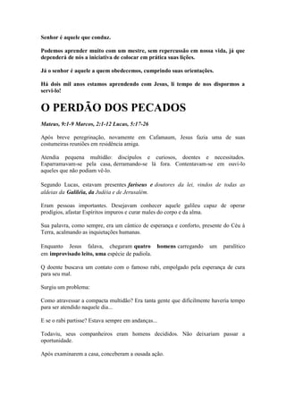Senhor é aquele que conduz. 
Podemos aprender muito com um mestre, sem repercussão em nossa vida, já que dependerá de nós a iniciativa de colocar em prática suas lições. 
Já o senhor é aquele a quem obedecemos, cumprindo suas orientações. 
Há dois mil anos estamos aprendendo com Jesus, li tempo de nos dispormos a servi-lo! 
O PERDÃO DOS PECADOS 
Mateus, 9:1-9 Marcos, 2:1-12 Lucas, 5:17-26 
Após breve peregrinação, novamente em Cafamaum, Jesus fazia uma de suas costumeiras reuniões em residência amiga. 
Atendia pequena multidão: discípulos e curiosos, doentes e necessitados. Esparramavam-se pela casa, derramando-se lá fora. Contentavam-se em ouvi-lo aqueles que não podiam vê-lo. 
Segundo Lucas, estavam presentes fariseus e doutores da lei, vindos de todas as aldeias da Galiléia, da Judéia e de Jerusalém. 
Eram pessoas importantes. Desejavam conhecer aquele galileu capaz de operar prodígios, afastar Espíritos impuros e curar males do corpo e da alma. 
Sua palavra, como sempre, era um cântico de esperança e conforto, presente do Céu à Terra, acalmando as inquietações humanas. 
Enquanto Jesus falava, chegaram quatro homens carregando um paralítico em improvisado leito, uma espécie de padiola. 
Q doente buscava um contato com o famoso rabi, empolgado pela esperança de cura para seu mal. 
Surgiu um problema: 
Como atravessar a compacta multidão? Era tanta gente que dificilmente havería tempo para ser atendido naquele dia... 
E se o rabi partisse? Estava sempre em andanças... 
Todaviu, seus companheiros eram homens decididos. Não deixariam passar a oportunidade. 
Após examinarem a casa, conceberam a ousada ação.  