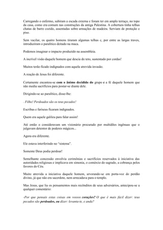 Carregando o enfermo, subiram a escada externa e foram ter em amplo terraço, no topo da casa, como era comum nas construções da antiga Palestina. A cobertura tinha telhas chatas de barro cozido, assentadas sobre armações de madeira. Serviam de proteção e piso. 
Sem vacilar, os quatro homens tiraram algumas telhas c, por entre as largas traves, introduziram o paralítico deitado na maca. 
Podemos imaginar o impacto produzido na assembleia. 
A incrível visão daquele homem que descia do teto, sustentado por cordas! 
Muitos terão ficado indignados com aquela atrevida invasão. 
A reação de Jesus foi diferente. 
Certamente encantou-se com o ânimo decidido do grupo c a fé daquele homem que não media sacrifícios para postar-se diante dele. 
Dirigindo-se ao paralítico, disse-lhe: 
- Filho! Perdoados são os teus pecados! 
Escribas e fariseus ficaram indignados. 
Quem era aquele galileu para falar assim! 
Até então o consideravam um visionário procurado por multidões ingênuas que o julgavam detentor de poderes mágicos... 
Agora era diferente. 
Ele estava interferindo no “sistema”. 
Somente Deus podia perdoar! 
Semelhante concessão envolvia cerimônias e sacrifícios reservados à iniciativa das autoridades religiosas e implicava em simonia, o comércio do sagrado, a cobrança pelos favores do Céu. 
Muito atrevida a iniciativa daquele homem, arvorando-se em porta-voz do perdão divino, já que não era sacerdote, nem arrecadava para o templo. 
Mas Jesus, que lia os pensamentos mais recônditos de seus adversários, antecipou-se a qualquer comentário: 
-Por que pensais estas coisas em vossos corações? O que é mais fácil dizer: teus pecados são perdoados, ou dizer: levanta-te, e anda?  
