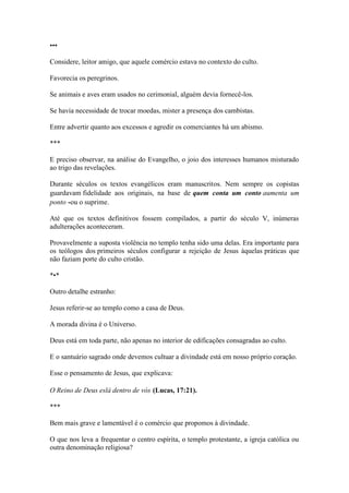 ••• 
Considere, leitor amigo, que aquele comércio estava no contexto do culto. 
Favorecia os peregrinos. 
Se animais e aves eram usados no cerimonial, alguém devia fornecê-los. 
Se havia necessidade de trocar moedas, mister a presença dos cambistas. 
Entre advertir quanto aos excessos e agredir os comerciantes há um abismo. 
*** 
E preciso observar, na análise do Evangelho, o joio dos interesses humanos misturado ao trigo das revelações. 
Durante séculos os textos evangélicos eram manuscritos. Nem sempre os copistas guardavam fidelidade aos originais, na base de quem conta um conto aumenta um ponto -ou o suprime. 
Até que os textos definitivos fossem compilados, a partir do século V, inúmeras adulterações aconteceram. 
Provavelmente a suposta violência no templo tenha sido uma delas. Era importante para os teólogos dos primeiros séculos configurar a rejeição de Jesus àquelas práticas que não faziam porte do culto cristão. 
*•* 
Outro detalhe estranho: 
Jesus referir-se ao templo como a casa de Deus. 
A morada divina é o Universo. 
Deus está em toda parte, não apenas no interior de edificações consagradas ao culto. 
E o santuário sagrado onde devemos cultuar a divindade está em nosso próprio coração. 
Esse o pensamento de Jesus, que explicava: 
O Reino de Deus eslá dentro de vós (Lucas, 17:21). 
*** 
Bem mais grave e lamentável é o comércio que propomos à divindade. 
O que nos leva a frequentar o centro espírita, o templo protestante, a igreja católica ou outra denominação religiosa?  