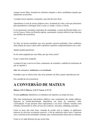 | purgar nossas faltas, fazendo-nos enfrentar situações e dores semelhantes àquelas que impusemos ao próximo. 
• corrigir nossos impulsos, ensinando o que não devemos fazer. 
Aprendemos à custa de nossos próprios erros, recebendo de volta o mal que praticamos para aprendermos a distinguir entre o certo e o errado, o lícito e o ilícito. 
É um mecanismo vinculado a princípios de causalidade. o carma da filosofia hindu, ou a Lei de Causa e Efeito, da filosofia espírita, sustentando a justiça inflexível que funciona nos refolhos da consciência. 
*** 
Ao dizer ao homem paralítico que seus pecados estavam perdoados, Jesus estabelece clara relação de causa e efeito entre a paralisia e pretérito comprometimento com o mal. 
Alguém poderá questionar: 
Se ele estava pagando por suas faltas, por que Jesus curou? 
E que o carma fora cumprido. 
A própria fé que o movia era fruto, certamente, de recôndito e indefinível sentimento de que se esgotara o 
cálice das amarguras, habilitando-o a ser beneficiado. 
O perdão a que se referia Jesus, não seria, portanto, de Deus, jamais injuriado por nós. 
Era o perdão de sua consciência. 
A CONVERSÃO DE MATEUS 
Mateus, 9:9-13 Marcos, 2:14-17 Lucas, 5:27-32 
O nome publicano identificava os cobradores de impostos, ao tempo de Jesus. 
Não eram propriamente funcionários públicos, mas contratantes das rendas públicas. Pagavam ao Estado determinada importância em bases de estimativa sobre a arrecadação. O que passasse disso representava o seu lucro. Tributos variados eram cobrados, destacando-se sobre serviços do comércio, caravanas, alfândega, pescados... 
Como as taxas não eram fixas, variando de acordo com as regiões, os publicanos tratavam de elevá-las ao máximo possível, a fim de auferirem maior lucro. Contavam com a conivência das autoridades romanas, que costumeiramente deixavam-se subornar. 
Como se vê, nada diferente do que ocorre hoje.  