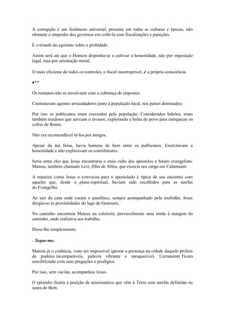 A corrupção é um fenômeno universal, presente em todas as culturas e épocas, não obstante o empenho dos governos cm coibi-la com fiscalizações e punições. 
E o triunfo do egoísmo sobre a probidade. 
Assim será até que o Homem disponha-se a cultivar a honestidade, não por imposição legal, mas por orientação moral. 
O mais eficiente de todos os controles, o fiscal incorruptível, é a própria consciência. 
♦** 
Os romanos não se envolviam com a cobrança de impostos. 
Contratavam agentes arrecadadores junto à população local, nos países dominados. 
Por isso os publicanos eram execrados pela população. Considerados ladrões, eram também traidores que serviam o invasor, explorando a bolsa do povo para enriquecer os cofres de Roma. 
Não era recomendável tê-los por amigos. 
Apesar da má fama, havia homens de bem entre os publicanos. Exercitavam a honestidade e não exploravam os contribuintes. 
Seria entre eles que Jesus encontraria o mais culto dos apóstolos e futuro evangelista: Mateus, também chamado Levi, filho de Alfeu, que exercia seu cargo em Cafamaum. 
A maneira como Jesus o convocou para o apostolado é típica de seu encontro com aqueles que, desde o plano espiritual, haviam sido escolhidos para as tarefas do Evangelho. 
Ao sair da casa onde curara o paralítico, sempre acompanhado pela multidão, Jesus dirigiu-se às proximidades do lago de Genesare, 
No caminho encontrou Mateus na coletoria, provavelmente uma tenda à margem do caminho, onde realizava seu trabalho. 
Disse-lhe simplesmente: 
- Segue-me. 
Mateus já o conhecia, visto ser impossível ignorar a presença na cidade daquele profeta de poderes incomparáveis, palavra vibrante e inesquecível. Certamente Ficara sensibilizado com suas pregações e prodígios. 
Por isso, sem vacilar, acompanhou Jesus. 
O episódio ilustra a posição de missionários que vêm à Terra com tarefas definidas na seara do Bem.  