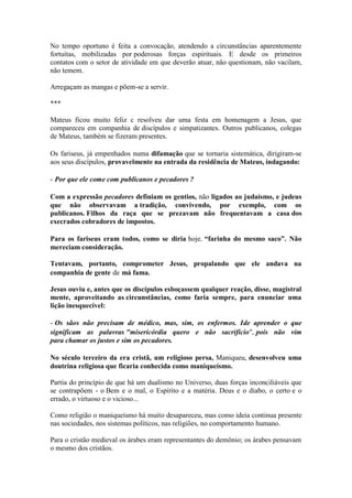 No tempo oportuno é feita a convocação, atendendo a circunstâncias aparentemente fortuitas, mobilizadas por poderosas forças espirituais. E desde os primeiros contatos com o setor de atividade em que deverão atuar, não questionam, não vacilam, não temem. 
Arregaçam as mangas e põem-se a servir. 
*** 
Mateus ficou muito feliz c resolveu dar uma festa em homenagem a Jesus, que compareceu em companhia de discípulos e simpatizantes. Outros publicanos, colegas de Mateus, também se fizeram presentes. 
Os fariseus, já empenhados numa difamação que se tornaria sistemática, dirigiram-se aos seus discípulos, provavelmente na entrada da residência de Mateus, indagando: 
- Por que ele come com publicanos e pecadores ? 
Com a expressão pecadores definiam os gentios, não ligados ao judaísmo, e judeus que não observavam a tradição, convivendo, por exemplo, com os publicanos. Filhos da raça que se prezavam não frequentavam a casa dos execrados cobradores de impostos. 
Para os fariseus eram todos, como se diria hoje. “farinha do mesmo saco”. Não mereciam consideração. 
Tentavam, portanto, comprometer Jesus, propalando que ele andava na companhia de gente de má fama. 
Jesus ouviu e, antes que os discípulos esboçassem qualquer reação, disse, magistral mente, aproveitando as circunstâncias, como faria sempre, para enunciar uma lição inesquecível: 
- Os sãos não precisam de médico, mas, sim, os enfermos. Ide aprender o que significam as palavras "misericórdia quero e não sacrifício", pois não vim para chamar os justos e sim os pecadores. 
No século terceiro da era cristã, um religioso persa, Maniqueu, desenvolveu uma doutrina religiosa que ficaria conhecida como maniqueísmo. 
Partia do princípio de que há um dualismo no Universo, duas forças inconciliáveis que se contrapõem - o Bem e o mal, o Espírito e a matéria. Deus e o diabo, o certo e o errado, o virtuoso e o vicioso... 
Como religião o maniqueísmo há muito desapareceu, mas como ideia continua presente nas sociedades, nos sistemas políticos, nas religiões, no comportamento humano. 
Para o cristão medieval os árabes eram representantes do demônio; os árabes pensavam o mesmo dos cristãos.  