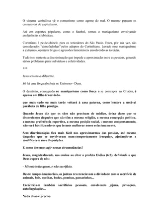 O sistema capitalista vê o comunismo como agente do mal. O mesmo pensam os comunistas do capitalismo. 
Até em esportes populares, como o futebol, vemos o maniqueísmo envolvendo preferências clubísticas. 
Corintiano é pé-de-chinclo para os torcedores do São Paulo. Estes, por sua vez, são considerados “almofadinhas" pelos adeptos do Corínthians. Levado esse maniqueísmo a extremos, ocorrem brigas e agressões lamentáveis envolvendo as torcidas. 
Tudo isso sustenta a discriminação que impede a aproximação entre as pessoas, gerando sérios problemas para indivíduos e coletividades. 
*** 
Jesus ensinava diferente. 
Só há uma força absoluta no Universo - Deus. 
O demônio, consagrado no maniqueísmo como força a se contrapor ao Criador, é apenas um filho transviado. 
que mais cedo ou mais tarde voltará à casa paterna, como lembra a notável parábola do filho pródigo. 
Quando Jesus diz que os sãos não precisam de médico, deixa claro que se discordamos daqueles que não têm a mesma religião, a mesma concepção política, a mesma preferência esportiva, a mesma posição social, o mesmo comportamento, não será hostilizando-os que iremos melhorar nosso relacionamento. 
Sem discriminação fica mais fácil nos aproximarmos das pessoas, até mesmo daquelas que se envolveram num comportamento irregular, ajudando-as a modificarem suas disposições. 
E como devemos agir nessas circunstâncias? 
Jesus, magistralmenle. nos ensina ao citar o profeta Oséias (6:6), definindo o que Deus espera de nós: 
- Misericórdia quem, e não sacrifício. 
Desde tempos imemoriais, os judeus reverenciavam a divindade com o sacrifício de animais, bois, ovelhas, bodes, pombas, passarinhos... 
Exercitavam também sacrifícios pessoais, envolvendo jejuns, privações, autoflagelações... 
Nada disso é preciso.  