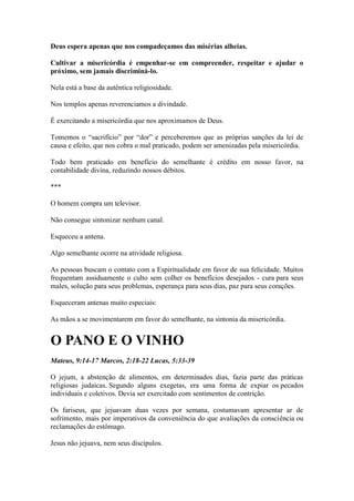 Deus espera apenas que nos compadeçamos das misérias alheias. 
Cultivar a misericórdia é empenhar-se em compreender, respeitar e ajudar o próximo, sem jamais discriminá-lo. 
Nela está a base da autêntica religiosidade. 
Nos templos apenas reverenciamos a divindade. 
É exercitando a misericórdia que nos aproximamos de Deus. 
Tomemos o “sacrifício” por “dor” e perceberemos que as próprias sanções da lei de causa e efeito, que nos cobra o mal praticado, podem ser amenizadas pela misericórdia. 
Todo bem praticado em benefício do semelhante é crédito em nosso favor, na contabilidade divina, reduzindo nossos débitos. 
*** 
O homem compra um televisor. 
Não consegue sintonizar nenhum canal. 
Esqueceu a antena. 
Algo semelhante ocorre na atividade religiosa. 
As pessoas buscam o contato com a Espiritualidade em favor de sua felicidade. Muitos frequentam assiduamente o culto sem colher os benefícios desejados - cura para seus males, solução para seus problemas, esperança para seus dias, paz para seus corações. 
Esqueceram antenas muito especiais: 
As mãos a se movimentarem em favor do semelhante, na sintonia da misericórdia. 
O PANO E O VINHO 
Mateus, 9:14-17 Marcos, 2:18-22 Lucas, 5:33-39 
O jejum, a abstenção de alimentos, em determinados dias, fazia parte das práticas religiosas judaicas. Segundo alguns exegetas, era uma forma de expiar os pecados individuais e coletivos. Devia ser exercitado com sentimentos de contrição. 
Os fariseus, que jejuavam duas vezes por semana, costumavam apresentar ar de sofrimento, mais por imperativos da conveniência do que avaliações da consciência ou reclamações do estômago. 
Jesus não jejuava, nem seus discípulos.  