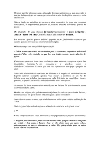 O jejum que lhe interessava era a abstenção de maus sentimentos, o que, associado à oração, daria condições até mesmo para neutralizar a ação dos Espíritos obsessores mais endurecidos. 
Não se dando por satisfeitos ao ouvirem o sábio comentário de Jesus, que contestou suas fofocas, os impertinentes guardiães do judaísmo ortodoxo evocaram a questão do jejum: 
Os discípulos de João (Batista) jejuam frequentemente e fazem orações, assim como os dos fariseus: mas os teus comem e bebem. 
Era mais um “gancho” para os fariseus “pegarem no pé", procurando evidenciar que aqueles galileus atrevidos não observavam as tradições. 
O Mestre reagiu com tranquilidade à provocação: 
- Podem acaso estar tristes os convidados para o casamento, enquanto o noivo está com eles? Dias virão, contudo, em que lhes será tirado o noivo e nesses dias hão de jejuar. 
Costuma-se apresentar Jesus como um homem triste, torturado, u suportar o peso das iniquidades humanas. Por isso consagrou-se o crucifixo como o símbolo do Cristianismo. É assim que tem sido representado nas igrejas - pregado na cruz. 
Nada mais distanciado da realidade. O otimismo e a alegria são características do Espírito superior. Evangelho significa "Boa Nova”, a existência de um Pai de infinito amor que trabalha incessantemente pela felicidade de seus filhos. Jamais, portanto, o aprendiz esclarecido será acabrunhado, triste, amargurado... 
A resposta de Jesus ao comentário maledicente dos fariseus foi bem-humorada, como ocorreria inúmeras vezes. 
O noivo era a figura principal do casamento judaico, inclusive o patrocinador da festa, numa sociedade em que a mulher estava relegada a plano secundário. 
Jesus situa-se como o noivo, que simbolicamente vinha para a divina celebração do Amor. 
Nada de jejuns! Que todos festejassem a bênção da existência, a alegria de viver! 
♦ ** 
Como sempre acontecia, Jesus, aproveitou o ensejo para enunciar precioso ensinamento: 
- Ninguém põe remendo de pano novo em vestido velho, porque o remendo tira parte do vestido e fica maior o buraco. Nem se põe vinho novo em odres velhos, pois rompem-se os odres e derrama-se o vinho. Mas põe-se vinho novo em odres novos e ambos se conservam.  