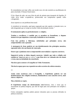 Se remendarmos um traje velho com tecido novo ele não resistirá ao encolhimento do pano enxertado. O buraco ficará maior. 
E há a figura do odre, um saco feito de pele de animais para transporte de líquidos. O vinho novo tende a expandir-se, promovendo seu rompimento quando velho e desgastado. 
Jesus reporta-se a um problema bem atual: 
A resistência às inovações, qual pano esgarçado que não suporta o remendo novo, ou odre desgastado que se rompe ao receber vinho de produção recente. 1 
O ensinamento aplica-se particularmente às religiões. 
Tendem a envelhecer, à medida que se prendem ao formalismo, a dogmas inamovíveis que impedem a renovação, fechando-se em si mesmas. 
Com isso perdem a liderança, substituídas por princípios novos, não comprometidos com o passado. 
A mensagem de Jesus poderia ser um desdobramento dos princípios mosaicos, soprando sobre eles um hausto de renovação. 
Ocorre que o judaísmo estava comprometido com tradições e aspectos exteriores. 
Impossível aceitar as ideias daquele nazareno. Admitir que toda a religião está contida no “amai-vos uns aos outros" e que Deus deve ser cultuado não em rituais e rezas, mas na intimidade da consciência. 
Não dava para costurar o Evangelho no Velho Testamento. 
Não havia espaço para sua expansão nos odres arcaicos da cultura mosaica. 
000 
Assim como aconteceu com o Evangelho, o Espiritismo poderia ser um desdobramento das religiões ortodoxas, iluminando-as com conceitos novos, mais claros e objetivos. 
Mas a história se repete. 
O Espiritismo rompe tio decisivamente com fantasias, ritos e rezas que se incrustaram na prática religiosa, que não há lugar para seus princípios nos templos e igrejas. 
Certas concepções espíritas podem parecer chocantes para as pessoas aferradas às práticas exteriores.  
