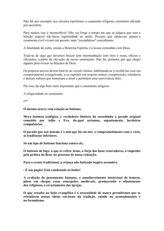 Não há, por exemplo, nos círculos espiritistas o casamento religioso, cerimônia oficiada por sacerdote. 
Para muitos isso é inconcebível. Não vai longe o tempo em que se julgava que sem a bênção nupcial não havia legitimidade na união. Pessoas que adotavam apenas o casamento civil viviam em pecado, num “escandaloso" concubinato. 
A finalidade do culto, ensina a Doutrina Espírita, é a nossa comunhão com Deus. 
Trata-se de algo que devemos buscar sem intermediação com ritos e rezas, ofícios e oficiantes, a partir da elevação de nosso sentimento. Não há, portanto, por que eleger alguém para evocar as bênçãos de Deus. 
Os próprios noivos devem fazê-lo no círculo íntimo, habilitando-se a recebê-las com um comportamento evangelizado, a se exprimir em respeito mútuo, compreensão, tolerância e demais valores que sustentam o amor e permitem uma convivência feliz. 
Por isso, há algo bem mais importante que o casamento religioso. 
A religiosidade no casamento. 
•** 
O mesmo ocorre com relação ao batismo. 
Mera fantasia teológica, é verdadeira história da carochinha o pecado original cometido por Adão e Eva. do qual seríamos, supostamente, herdeiros compulsórios. 
O pecado que nos macula é o mal que há em nós. o comprometimento com o vício, as tendências inferiores. 
Só um tipo de batismo funciona contra ele. 
O batismo de fogo, a que se refere Jesus, a forja das lutas renovadoras, o empenho pela prática do Bem. no processo de nossa redenção. 
Para o crente tradicional, a criança não batizada inspira assombro. 
- É um pagão! Está condenado ao limbo! 
A evolução do pensamento humano, o amadurecimento intelectual do homem, põem em cheque essas concepções medievais, promovendo o afastamento dos religiosos, o esvaziamento das igrejas. 
O que ressalta na lição evangélica é a necessidade de nunca permitirmos que se cristalizem nossas ideias em torno da tradição, caindo no acomodamento e no formalismo.  