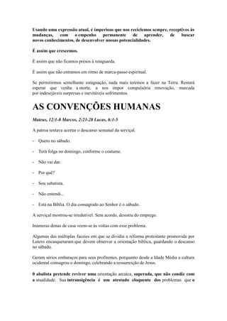 Usando uma expressão atual, é imperioso que nos reciclemos sempre, receptivos às mudanças, com o empenho permanente de aprender, de buscar novos conhecimentos, de desenvolver nossas potencialidades. 
É assim que crescemos. 
É assim que não ficamos presos à retaguarda. 
É assim que não entramos em ritmo de marca-passo espiritual. 
Se permitirmos semelhante estagnação, nada mais teremos a fazer na Terra. Restará esperar que venha a morte, a nos impor compulsória renovação, marcada por indesejáveis surpresas e inevitáveis sofrimentos. 
AS CONVENÇÕES HUMANAS 
Mateus, 12:1-8 Marcos, 2:23-28 Lucas, 6:1-5 
A patroa tentava acertar o descanso semanal da serviçal. 
- Quero no sábado. 
- Terá folga no domingo, conforme o costume. 
- Não vai dar. 
- Por quê? 
- Sou sabatista. 
- Não entendi... 
- Está na Bíblia. O dia consagrado ao Senhor é o sábado. 
A serviçal mostrou-se irredutível. Sem acordo, desistiu do emprego. 
Inúmeras donas de casa veem-se às voltas com esse problema. 
Algumas das múltiplas faceies em que se dividiu a reforma protestante promovida por Lutero encasquetaram que devem observar a orientação bíblica, guardando o descanso no sábado. 
Geram sérios embaraços para seus profitentes, porquanto desde a Idade Média a cultura ocidental consagrou o domingo, celebrando a ressurreição de Jesus. 
0 abalista pretende reviver uma orientação arcaica, superada, que não condiz com a atualidade. Sua intransigência é um atestado eloquente dos problemas que o  
