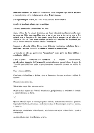 fanatismo ocasiona ao observar literalmente textos religiosos que dizem respeito a outros tempos, outros costumes, sem sabor de perenidade. 
Foi registrado por Moisés, na Tábua da Lei, terceiro mandamento: 
Lembra-te do dia de sábado, para o santificar. 
Seis dias trabalharás, e farás toda a tua obra. 
Mas o sétimo dia é o sábado do Senhor teu Deus; não farás nenhum trabalho, nem tu, nem teu filho, nem tua filha, nem o teu servo, nem a tua serva, nem o leu animal, nem o forasteiro das tuas portas para dentro; porque em seis dias fez o Senhor os céus e a Terra, o mar e tudo o que neles há, e ao sétimo dia descansou; por isso, o Senhor abençoou o dia de sábado e o santificou. 
Segundo a alegoria bíblica Deus, como diligente construtor, trabalhou duro e edificou o Universo, incluindo a Terra e os seres vivos, em seis dias. 
A Ciência nos diz que gastou um "pouquinho" nuus: perto de dnco trilhões e quinhentos bilhões . 
E não há como contestar fatos científicos e cálculos astronômicos, envolvendo a formação do Universo há aproximadamente quinze bilhões de anos; da Terra há quatro bilhões e meio; o aparecimento do homem há cerca de um milhão de anos. 
Mas, voltemos à Bíblia. 
Concluído o árduo labor, o Senhor, como se fora um ser humano, sentiu necessidade de repouso. 
Descansou no sétimo dia. 
Não se sabe o que fez a partir do oitavo. 
Dizem as más línguas que continua descansando, porquanto não se entendem os homens e a confusão reina na Terra. 
*•* 
Quando Moisés impôs a orientação para o sábado, praticamente instituiu a primeira legislação trabalhista, atendendo a justa necessidade de descanso para o servo, o animal, o escravo... 
Ocorre que, como fazia habitualmente, proclamou tratar-se de ordem divina. Jeová o determinava. 
As penalidades eram absurdamente severas.  