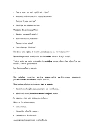 • Buscar uma v ida mais equilibrada e digna? 
• Refletir a respeito de nossas responsabilidades? 
• Superar vícios e mazelas? 
• Participar nos serviços do Bem? 
Ou apenas desejamos que Deus: 
• Remova nossas dificuldades? 
• Solucione nossos problemas? 
• Restaure nossa saúde? 
• Conceda-nos a felicidade? 
Não é isso uma espécie de escambo, uma troca que não envolve dinheiro? 
Dou minha presença, submeto-me ao culto com a intenção de algo receber... 
Tanto é assim que muita gente deixa de participar porque não recebeu o benefício que buscava, o favor que esperava. 
Isso é comercializar o sagrado. 
*** 
Nas relações comerciais existe o compromisso de determinado pagamento pela mercadoria recebida ou serviço prestado. 
Na atividade religiosa costumamos fazer o mesmo. 
• Sc receber as bênçãos desejadas serei um contribuinte... 
• Se resolver meus problemas trabalharei pelos pobres... 
Se alcançar a cura serei uma pessoa melhor... 
Há quem faz adiantamentos: 
• Um donativo... 
• Uma visita a família carente... 
• Um exercício de tolerância... 
Alguns pregadores exploram essa tendência.  