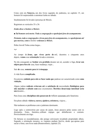 Como está em Números, um dos livros sagrados do judaísmo, no capítulo 15, um homem foi surpreendido a amontoar lenha no sábado. 
Imediatamente foi levado à presença de Moisés. 
Registram os versículos 35 e 36: 
Então disse o Senhor a Moisés: 
■ Tal homem será morto. Toda a congregação o apedrejará fora do acampamento. 
Portanto, toda a congregação o levou para fora do acampamento, e o apedrejaram até que morreu, como o Senhor ordenara a Moisés. 
Pobre JeováI Tinha costas largas... 
*•* 
Ao (empo de Jesus, que viveu perto de mil, duzentos e cinquenta anos depois, vemos essa orientação levada a extremos. 
No dia consagrado ao Senhor era proibido desatar um nó, acender o fogo, levar um objeto para fora de casa, fazer mudança, viajar... 
Sair de casa, somente para ir à sinagoga. 
A vida ficava complicada. 
Era preciso cuidado para não se fazer nada que pudesse ser caracterizado como uma violação. 
Alguns judeus radicais evitavam até a satisfação de necessidades fisiológicas para não macular o sábado com seus excrementos. Herético desarranjo intestinal seria um desastre... 
Para Jesus estas disciplinas não passavam de tolices sustentadas pelo fanatismo. 
Em pleno sábado visitava, curava, ajudava, orientava, viajava... 
Não tardaram os problemas com o judaísmo dominante. 
Logo após a controvérsia por causa do jejum, Jesus passava pelas searas com os discípulos. Estes, famintos, colhiam espigas que debulhavam e comiam. Provavelmente era trigo. 
Os fariseus se escandalizaram, não porque estivessem invadindo propriedade alheia. Segundo a orientação mosaica, os viajantes podiam fazê-lo, desde que apenas para saciar a fome, sem levar nada (Deuteronômio, capítulo 23).  
