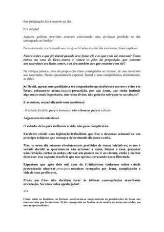 Sua indignação dizia respeito ao dia. 
Era sábado! 
Aqueles galileus atrevidos estavam exercitando uma atividade proibida no dia consagrado ao Senhor! 
Pacientemente, reafirmando seu invejável conhecimento das escrituras, Jesus explicou: 
Nunca lestes o que fez David quando teve fome, ele e os que com ele estavam? Como entrou na casa de Deus, tomou e comeu os pães da proposição, que somente aos sacerdotes era lícito comer, e os deu também aos que estavam com ele? 
Na liturgia judaica, pães da proposição eram consagrados ao Senhor, de uso reservado aos sacerdotes. Numa circunstância especial, David e seus companheiros alimentaram- se deles. 
Se David, apenas um candidato a rei, empenhado em estabelecer um novo reino em Israel, colocara-se acima daquela prescrição, por que Jesus, que vinha instituir algo muito mais importante, um reino divino, não poderia sobrepor-se ao sábado? 
E acentuou, escandalizando seus opositores: 
- 0 sábado foi feito para o homem e não o homem para o sábado. 
Argumento incontestável. 
O sábado viera para melhorar a vida, não para complicai-la. 
Excelente existir uma legislação trabalhista que fixa o descanso semanal ou um principio religioso que consagra determinado dia para o culto. 
Mas, sc nesse dia estamos absolutamente proibidos de tomar iniciativas; se nos é vedado decidir se queremos ou não arrumar a cama, limpar a casa. preparar uma refeição, cortar as unhas, efetuar um passeio ou ir ao cinema, então é melhor dispensar esse suposto beneficio que nos oprime, cerceando nossa liberdade. 
Espantoso que após dois mil anos de Cristianismo tenhamos seitas cristãs pretendendo observar princípios mosaicos revogados por Jesus, complicando a vida de seus profitentcs. 
Praza aos Céus não decidam levar às últimas consequências semelhante orientação. Seremos todos apedrejados! 
*** 
Como todos os fanáticos, os fariseus mostravam-se impermeáveis às ponderações de Jesus nas controvérsias que levantavam. O dia consagrado ao Senhor seria motivo de novas investidas, em outras oportunidades.  