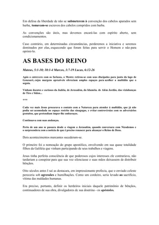 Em defesa da liberdade de não se submeterem à convenção dos cabelos aparados sem barba, tomavam-se escravos dos cabelos compridos com barba. 
As convenções são úteis, mas devemos encará-las com espírito aberto, sem condicionamentos. 
Caso contrário, em determinadas circunstâncias, perderemos a iniciativa e seremos dominados por elas, esquecendo que foram feitas para servir o Homem e não para oprimi-lo. 
AS BASES DO REINO 
Mateus, 5:1-10; 10:1-4 Marcos, 3:7-19 Lucas, 6:12-26 
Após o cntrevero com os fariseus, o Mestre retirou-se com seus discípulos para junto do lago de Genesaré, cujas margens aprazíveis ofereciam amplos espaços para acolher a multidão que o seguia. 
Vinham doentes e curiosos da Judéia, de Jerusalém, da Iduméia. de Além Jordão, das vizinhanças de Tiro e Sidon... 
*** 
Cada vez mais Jesus procurava o contato com a Natureza paru atender à multidão, que já não podia ser acomodada no espaço restrito das sinagogas, e evitar controvérsias com os adversários gratuitos, que pretendiam impor-lhe embaraços. 
Continuava com suas andanças. 
Perto de um ano se passara desde a viagem a Jerusalém, quando conversara com Nicodemos e o surpreendera com a notícia de que é preciso renascer para alcançar o Reino de Deus. 
Dois acontecimentos marcantes sucederam-se. 
O primeiro foi a nomeação do grupo apostólico, envolvendo em sua quase totalidade filhos da Galiléia que vinham participando de seus trabalhos e viagens. 
Jesus tinha perfeita consciência de que poderosos cujos interesses ele contrariava, não tardariam a conspirar para que sua voz silenciasse e suas mãos deixassem de distribuir bênçãos. 
Oito séculos antes I saí as destacara, em impressionante profecia, que o enviado celeste pereceria sob agressões e humilhações. Como um cordeiro, seria levado ao sacrifício, vítima das maldades humanas. 
Era preciso, portanto, definir os herdeiros iniciais daquele patrimônio de bênçãos, continuadores de sua obra, divulgadores dc sua doutrina - os apóstolos.  