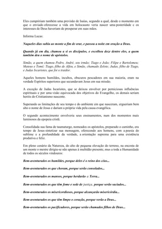 Eles cumpririam também uma previsão de Isaías, segundo a qual, desde o momento em que o enviado oferecesse a vida em holocausto veria nascer uma posteridade c os interesses de Deus haveriam de prosperar em suas mãos. 
Informa Lucas: 
Naqueles dias subiu ao monte a fim de orar, e passou a noite em oração a Deus. 
Quando já em dia, chamou a si os discípulos, e escolheu doze dentre eles, a quem também deu o nome de apóstolos. 
Simão, a quem chamou Pedro, André, seu irmão; Tiago e João; Filipe e Bartolomeu; Mateus e Tomé; Tiago, filho de Alfeu, e Simão, chamado Zelote; Judas, filho de Tiago, e Judas Iscariotes, que foi o traidor. 
Aqueles homens humildes, incultos, obscuros pescadores em sua maioria, eram na verdade Espíritos superiores que secundavam Jesus em sua missão. 
A exceção de Judas Iscariotes, que se deixou envolver por perniciosas influências espirituais e por uma visão equivocada dos objetivos do Evangelho, os demais seriam heróis do Cristianismo nascente. 
Superando as limitações de seu tempo e do ambiente em que nasceram, ergueriam bem alto o nome de Jesus e dariam a própria vida pela causa evangélica. 
O segundo acontecimento envolveria seus ensinamentos, num dos momentos mais luminosos da epopeia cristã. 
Consolidada sua fama de taumaturgo, nomeados os apóstolos, preparado o caminho, era tempo de Jesus sintetizar sua mensagem, oferecendo aos homens, com a poesia do sublime e a profundidade da verdade, a orientação suprema para uma existência produtiva e feliz. 
Em pleno cenário da Natureza, do alto de pequena elevação do terreno, na encosta de um monte o mestre dirigiu-se não apenas à multidão presente, mus a toda a Humanidade de todos os séculos vindouros: 
Bem-aventurados os humildes, porque deles é o reino dos céus... 
Bem-aventurados os que choram, porque serão consolados... 
Bem-aventurados os mansos, porque herdarão a Terra... 
Bem-aventurados os que têm fome e sede de justiça, porque serão saciados... 
Bem-aventurados os misericordiosos, porque alcançarão misericórdia... 
Bem-aventurados os que têm limpo o coração, porque verão a Deus... 
Bem-aventurados os pacificadores, porque serão chamados filhos de Deus...  