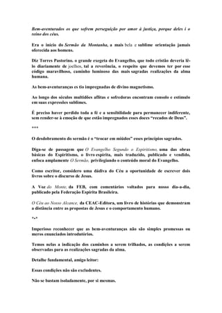 Bem-aventurados os que sofrem perseguição por amor à justiça, porque deles i o reino dos céus. 
Era o início do Sermão da Montanha, a mais bela e sublime orientação jamais oferecida aos homens. 
Diz Torres Pastorino. o grande exegeta do Evangelho, que todo cristão deveria lê- lo diariamente de joelhos, tal a reverência, o respeito que devemos ter por esse código maravilhoso, caminho luminoso das mais sagradas realizações da alma humana. 
As bem-aventuranças es tio impregnadas de divino magnetismo. 
Ao longo dos séculos multidões aflitas e sofredoras encontram consolo e estímulo em suas expressões sublimes. 
É preciso haver perdido toda a fé e a sensibilidade para permanecer indiferente, sem render-se à emoção de que estão impregnados esses doces “recados de Deus”. 
*** 
O desdobramento do sermão é o “trocar em miúdos” esses princípios sagrados. 
Diga-se de passagem que O Evangelho Segundo o Espiritismo, uma das obras básicas do Espiritismo, o livro espírita, mais traduzido, publicado e vendido, enfoca amplamente O Sermão, privilegiando o conteúdo moral do Evangelho. 
Como escritor, considero uma dádiva do Céu a oportunidade de escrever dois livros sobre o discurso de Jesus. 
A Voz do Monte, da FEB, com comentários voltados para nosso dia-a-dia, publicado pela Federação Espírita Brasileira. 
O Céu ao Nosso Alcance, da CEAC-Editora, um livro de histórias que demonstram a distância entre as propostas de Jesus e o comportamento humano. 
*•* 
Imperioso reconhecer que as bem-aventuranças não são simples promessas ou meros enunciados introdutórios. 
Temos nelas a indicação dos caminhos a serem trilhados, as condições a serem observadas para as realizações sagradas da alma. 
Detalhe fundamental, amigo leitor: 
Essas condições não são excludentes. 
Não se bastam isoladamente, por si mesmas.  