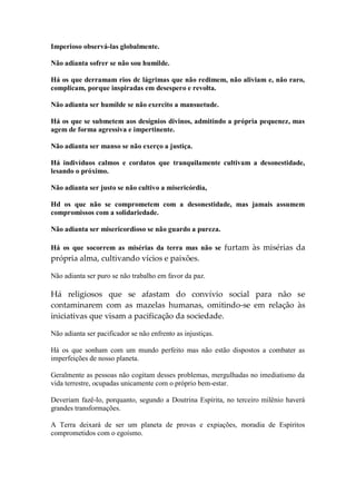 Imperioso observá-las globalmente. 
Não adianta sofrer se não sou humilde. 
Há os que derramam rios dc lágrimas que não redimem, não aliviam e, não raro, complicam, porque inspiradas em desespero e revolta. 
Não adianta ser humilde se não exercito a mansuetude. 
Há os que se submetem aos desígnios divinos, admitindo a própria pequenez, mas agem de forma agressiva e impertinente. 
Não adianta ser manso se não exerço a justiça. 
Há indivíduos calmos e cordatos que tranquilamente cultivam a desonestidade, lesando o próximo. 
Não adianta ser justo se não cultivo a misericórdia, 
Hd os que não se comprometem com a desonestidade, mas jamais assumem compromissos com a solidariedade. 
Não adianta ser misericordioso se não guardo a pureza. 
Há os que socorrem as misérias da terra mas não se furtam às misérias da própria alma, cultivando vícios e paixões. 
Não adianta ser puro se não trabalho em favor da paz. 
Há religiosos que se afastam do convívio social para não se contaminarem com as mazelas humanas, omitindo-se em relação às iniciativas que visam a pacificação da sociedade. 
Não adianta ser pacificador se não enfrento as injustiças. 
Há os que sonham com um mundo perfeito mas não estão dispostos a combater as imperfeições de nosso planeta. 
Geralmente as pessoas não cogitam desses problemas, mergulhadas no imediatismo da vida terrestre, ocupadas unicamente com o próprio bem-estar. 
Deveriam fazê-lo, porquanto, segundo a Doutrina Espírita, no terceiro milênio haverá grandes transformações. 
A Terra deixará de ser um planeta de provas e expiações, moradia de Espíritos comprometidos com o egoísmo.  