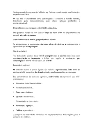 Será um mundo de regeneração, habitado por Espíritos conscientes de suas limitações, empenhados no Bem. 
Os que não se enquadrarem serão constrangidos a desocupar a moradia terrestre, transferidos para mundos inferiores, quais alunos rebeldes conduzidos à escola corrccional. 
Pesa sobre nós essa perspectiva não muito animadora. 
Mas podemos escapar se, com todas as forças de nossa alma, nos empenharmos em cumprir a terceira promessa. 
Bem-aventurados os mansos, porque herdarão a Terra. 
Se conquistarmos a mansuetude estaremos salvos do desterro c continuaremos o aprendizado por estas paragens. 
Não é tarefa fácil. 
Tão distanciados estamos dessa virtude evangélica que a palavra manso soa como uma depreciação, um xingamento, a definir que alguém é um frouxo. que cone sangue de barata em suas veias, um coitado! 
Lamentável equívoco! 
O indivíduo manso é apenas alguém que venceu a agressividade, filha dileta do egoísmo a inibir o exercício das demais virtudes ressaltadas nas bem-aventuranças 
São características do indivíduo agressivo, contrariando as disposições das bem- aventuranças: 
• Revoltar-se diante da adversidade... 
• Mostrar-se insensível... 
• Desprezar a justiça... 
• Ignorar a misericórdia... 
• Comprometer-se com o erro... 
• Promover a agitação... 
• Cultivar a prepotência... 
A conquista da mansuetude, habilitando-nos ao pleno exercício do Evangelho, pede o concurso dos milênios.  